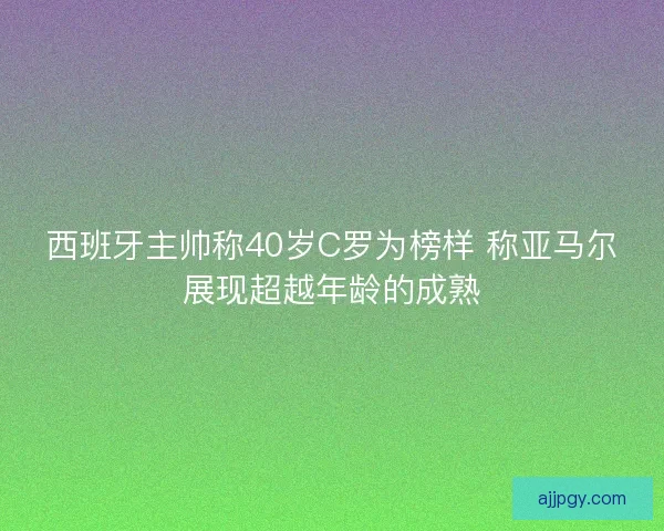 西班牙主帅称40岁C罗为榜样 称亚马尔展现超越年龄的成熟 西班牙主帅称40岁C罗为榜样 称亚马尔展现超越年龄的成熟