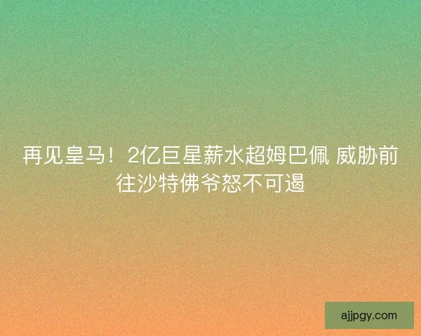 再见皇马！2亿巨星薪水超姆巴佩 威胁前往沙特佛爷怒不可遏