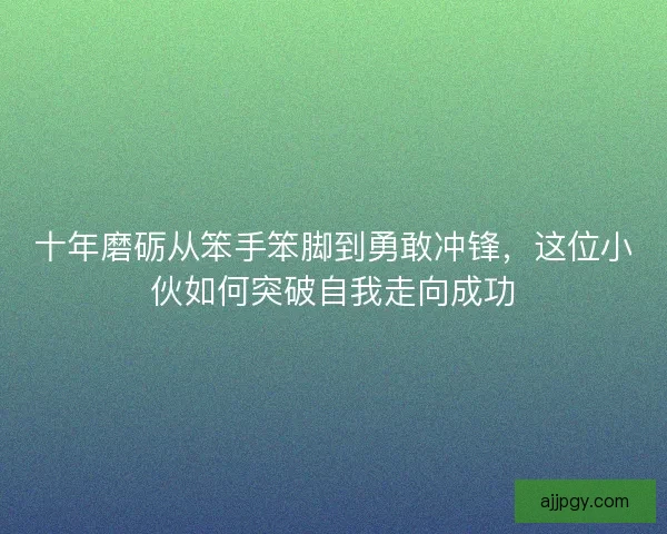 十年磨砺从笨手笨脚到勇敢冲锋,这位小伙如何突破自我走向成功 十年磨砺从笨手笨脚到勇敢冲锋,这位小伙如何突破自我走向成功