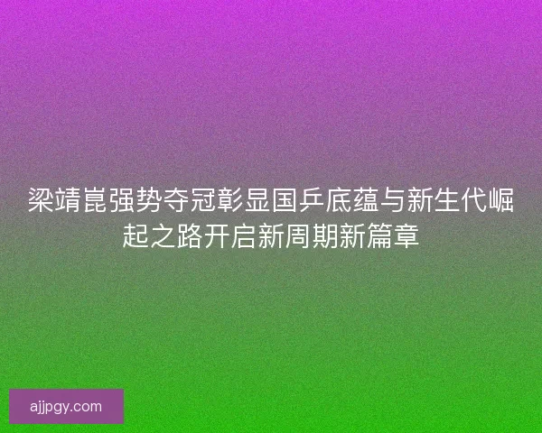梁靖崑强势夺冠彰显国乒底蕴与新生代崛起之路开启新周期新篇章