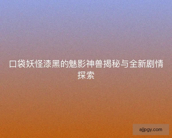 口袋妖怪漆黑的魅影神兽揭秘与全新剧情探索