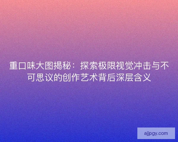 重口味大图揭秘：探索极限视觉冲击与不可思议的创作艺术背后深层含义