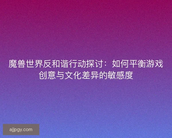 魔兽世界反和谐行动探讨：如何平衡游戏创意与文化差异的敏感度