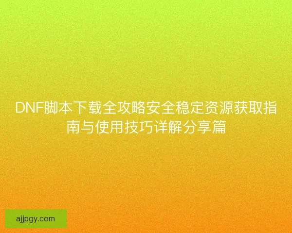 DNF脚本下载全攻略安全稳定资源获取指南与使用技巧详解分享篇