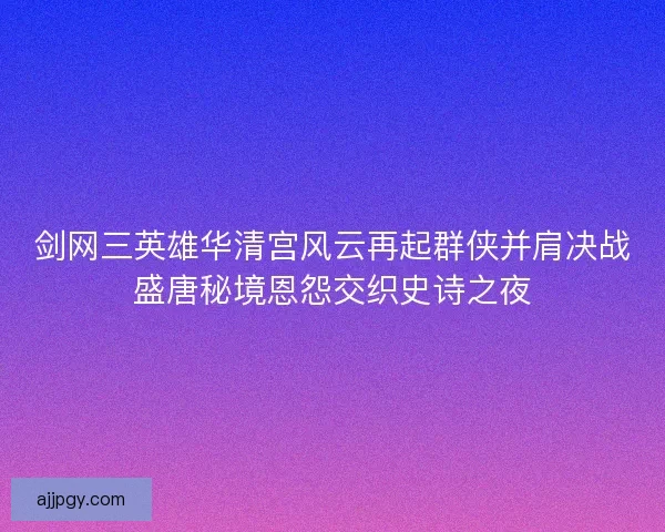 剑网三英雄华清宫风云再起群侠并肩决战盛唐秘境恩怨交织史诗之夜
