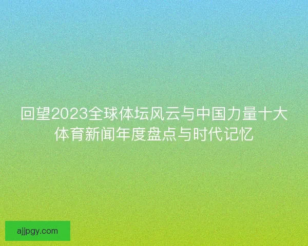 回望2023全球体坛风云与中国力量十大体育新闻年度盘点与时代记忆 回望2023全球体坛风云与中国力量十大体育新闻年度盘点与时代记忆