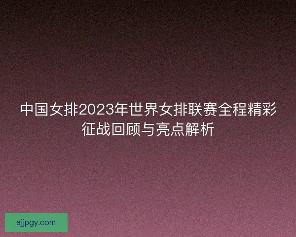 中国女排2023年世界女排联赛全程精彩征战回顾与亮点解析