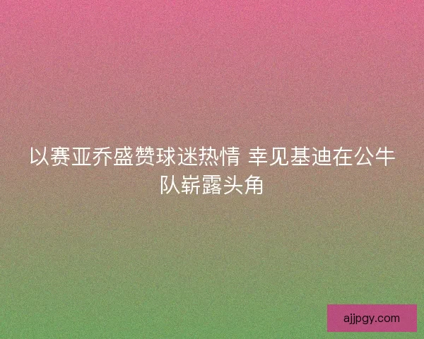 以赛亚乔盛赞球迷热情 幸见基迪在公牛队崭露头角
