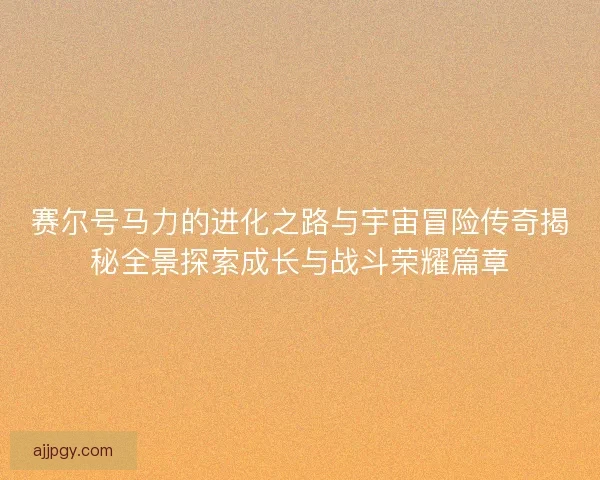 赛尔号马力的进化之路与宇宙冒险传奇揭秘全景探索成长与战斗荣耀篇章