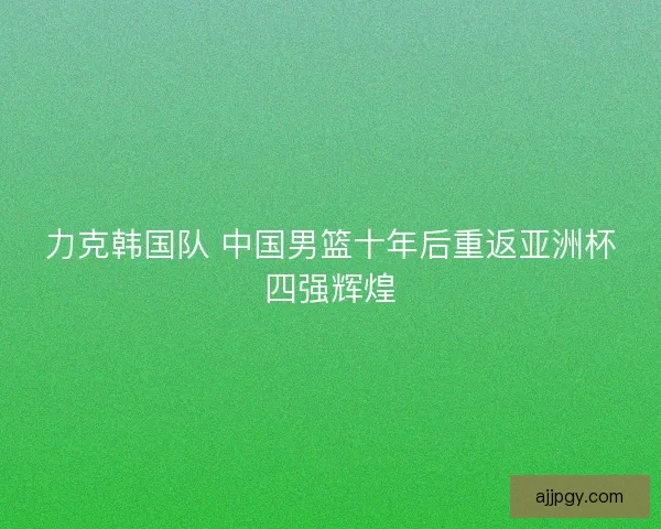 力克韩国队 中国男篮十年后重返亚洲杯四强辉煌 力克韩国队 中国男篮十年后重返亚洲杯四强辉煌