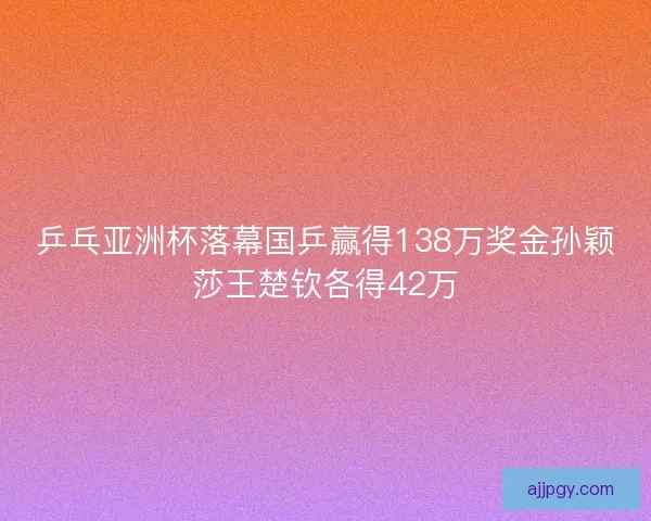 乒乓亚洲杯落幕国乒赢得138万奖金孙颖莎王楚钦各得42万