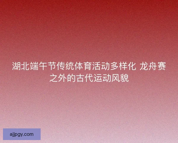 湖北端午节传统体育活动多样化 龙舟赛之外的古代运动风貌 湖北端午节传统体育活动多样化 龙舟赛之外的古代运动风貌