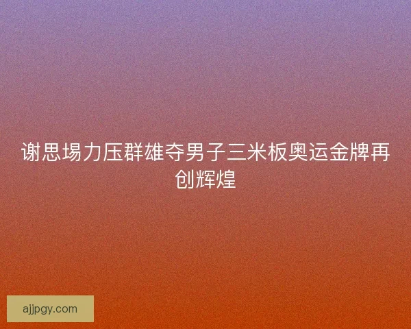 谢思埸力压群雄夺男子三米板奥运金牌再创辉煌