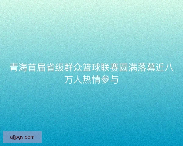 青海首届省级群众篮球联赛圆满落幕近八万人热情参与 青海首届省级群众篮球联赛圆满落幕近八万人热情参与