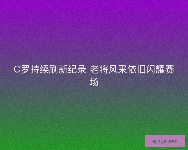 C罗持续刷新纪录 老将风采依旧闪耀赛场 C罗持续刷新纪录 老将风采依旧闪耀赛场