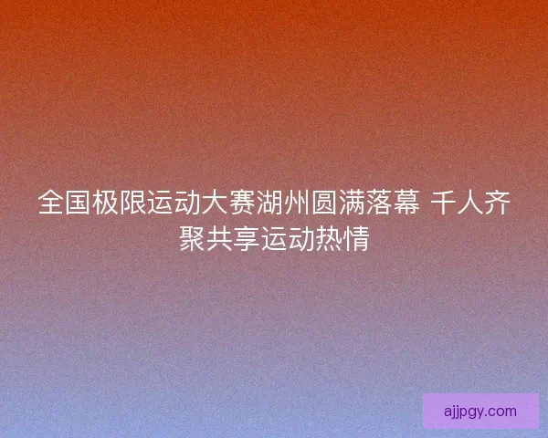全国极限运动大赛湖州圆满落幕 千人齐聚共享运动热情 全国极限运动大赛湖州圆满落幕 千人齐聚共享运动热情