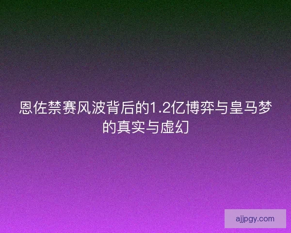 恩佐禁赛风波背后的1.2亿博弈与皇马梦的真实与虚幻