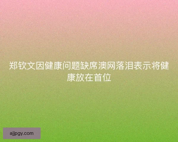 郑钦文因健康问题缺席澳网落泪表示将健康放在首位 郑钦文因健康问题缺席澳网落泪表示将健康放在首位