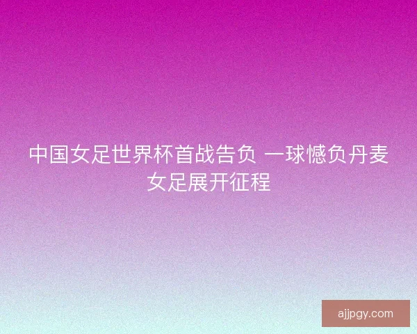 中国女足世界杯首战告负 一球憾负丹麦女足展开征程 中国女足世界杯首战告负 一球憾负丹麦女足展开征程