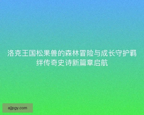 洛克王国松果兽的森林冒险与成长守护羁绊传奇史诗新篇章启航