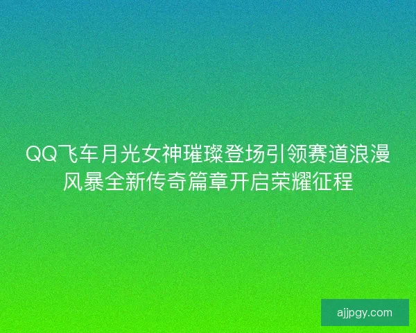 QQ飞车月光女神璀璨登场引领赛道浪漫风暴全新传奇篇章开启荣耀征程 QQ飞车月光女神璀璨登场引领赛道浪漫风暴全新传奇篇章开启荣耀征程