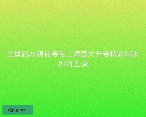 全国跳水锦标赛在上海盛大开赛精彩对决即将上演 全国跳水锦标赛在上海盛大开赛精彩对决即将上演
