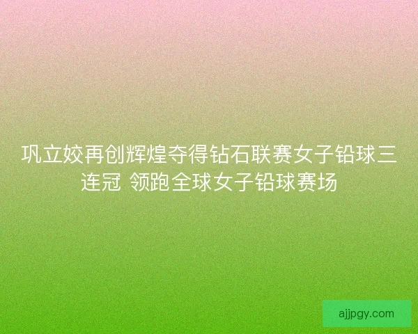 巩立姣再创辉煌夺得钻石联赛女子铅球三连冠 领跑全球女子铅球赛场 巩立姣再创辉煌夺得钻石联赛女子铅球三连冠 领跑全球女子铅球赛场