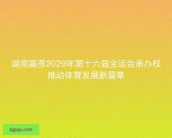湖南赢得2029年第十六届全运会承办权推动体育发展新篇章
