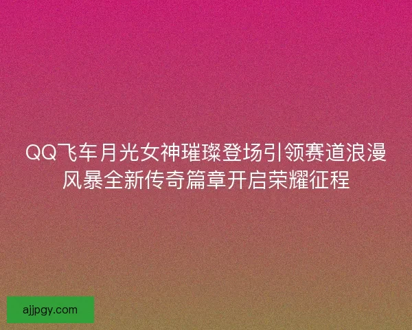 QQ飞车月光女神璀璨登场引领赛道浪漫风暴全新传奇篇章开启荣耀征程