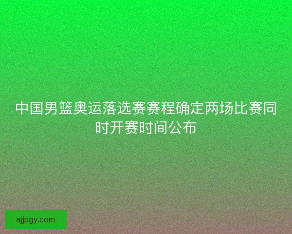 中国男篮奥运落选赛赛程确定两场比赛同时开赛时间公布