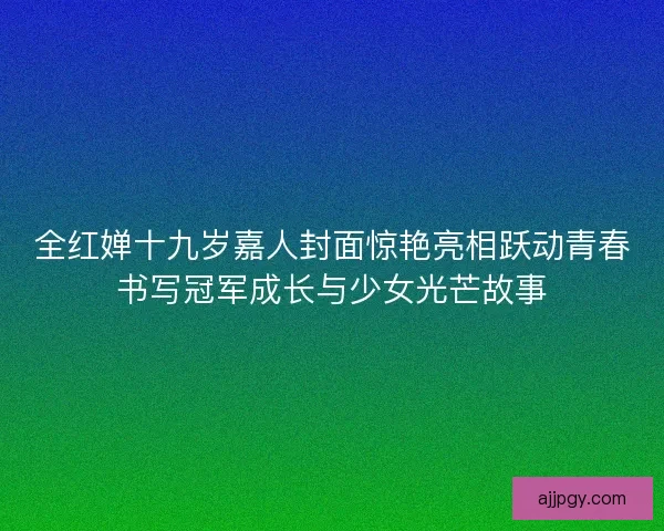 全红婵十九岁嘉人封面惊艳亮相跃动青春书写冠军成长与少女光芒故事 全红婵十九岁嘉人封面惊艳亮相跃动青春书写冠军成长与少女光芒故事