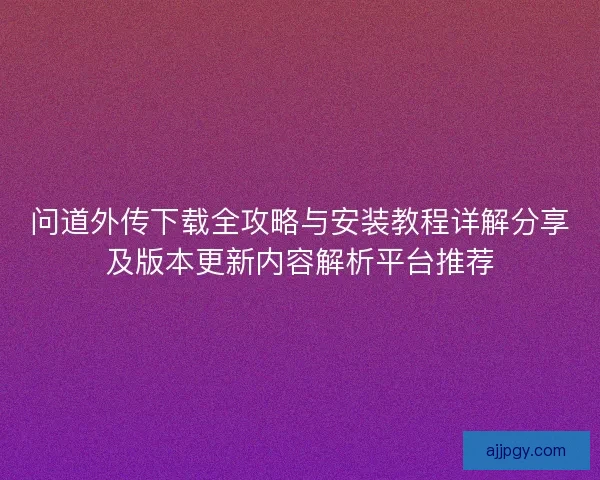 问道外传下载全攻略与安装教程详解分享及版本更新内容解析平台推荐 问道外传下载全攻略与安装教程详解分享及版本更新内容解析平台推荐