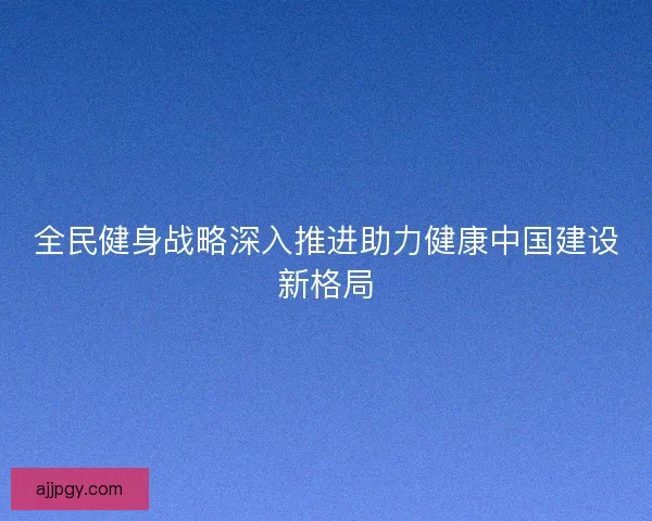 全民健身战略深入推进助力健康中国建设新格局 全民健身战略深入推进助力健康中国建设新格局