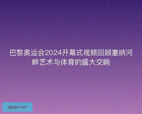 巴黎奥运会2024开幕式视频回顾塞纳河畔艺术与体育的盛大交响 巴黎奥运会2024开幕式视频回顾塞纳河畔艺术与体育的盛大交响