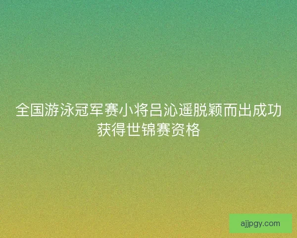 全国游泳冠军赛小将吕沁遥脱颖而出成功获得世锦赛资格 全国游泳冠军赛小将吕沁遥脱颖而出成功获得世锦赛资格