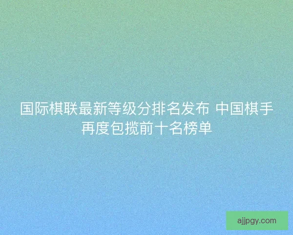 国际棋联最新等级分排名发布 中国棋手再度包揽前十名榜单 国际棋联最新等级分排名发布 中国棋手再度包揽前十名榜单